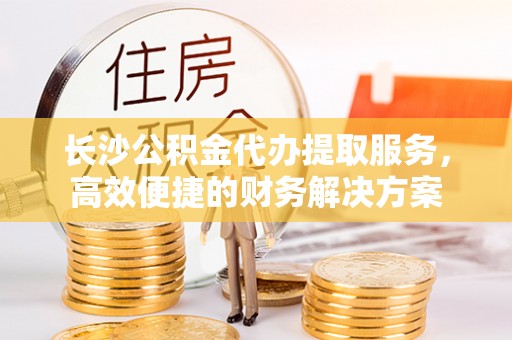 大城长沙公积金代办提取服务，高效便捷的财务解决方案