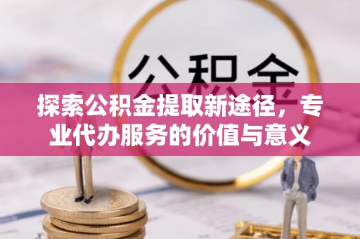 大城探索公积金提取新途径，专业代办服务的价值与意义