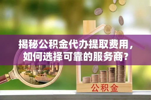 大城揭秘公积金代办提取费用，如何选择可靠的服务商？