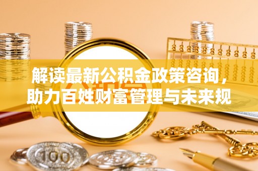 大城解读最新公积金政策咨询，助力百姓财富管理与未来规划