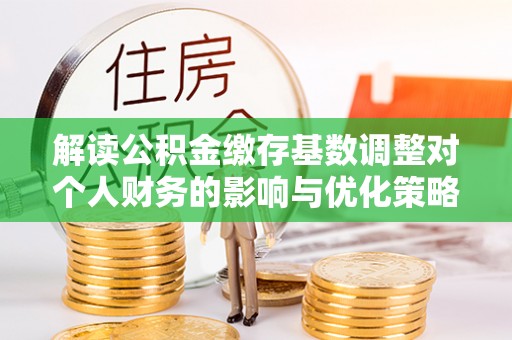大城解读公积金缴存基数调整对个人财务的影响与优化策略