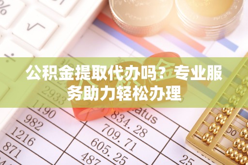 大城公积金提取代办吗？专业服务助力轻松办理