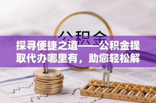 大城探寻便捷之道——公积金提取代办哪里有，助您轻松解决资金难题