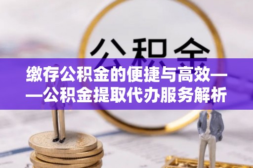 大城缴存公积金的便捷与高效——公积金提取代办服务解析