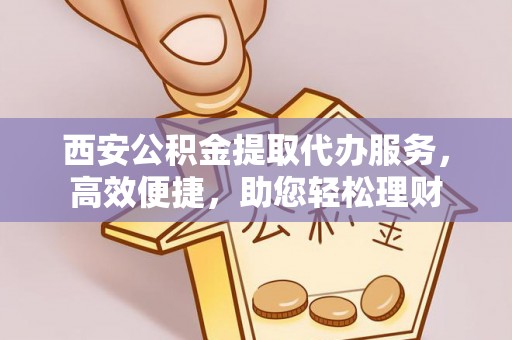 大城西安公积金提取代办服务，高效便捷，助您轻松理财