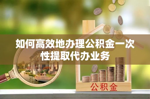 大城如何高效地办理公积金一次性提取代办业务