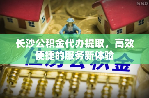 大城长沙公积金代办提取，高效便捷的服务新体验