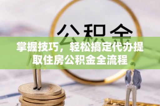 大城掌握技巧，轻松搞定代办提取住房公积金全流程
