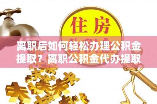 大城离职后如何轻松办理公积金提取？离职公积金代办提取服务详解