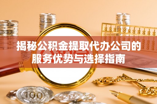 大城揭秘公积金提取代办公司的服务优势与选择指南