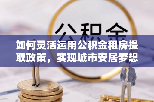 大城如何灵活运用公积金租房提取政策，实现城市安居梦想