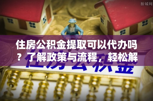 大城住房公积金提取可以代办吗？了解政策与流程，轻松解决你的疑问