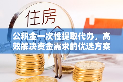 大城公积金一次性提取代办，高效解决资金需求的优选方案