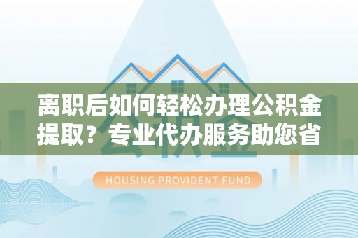 大城离职后如何轻松办理公积金提取？专业代办服务助您省心省力