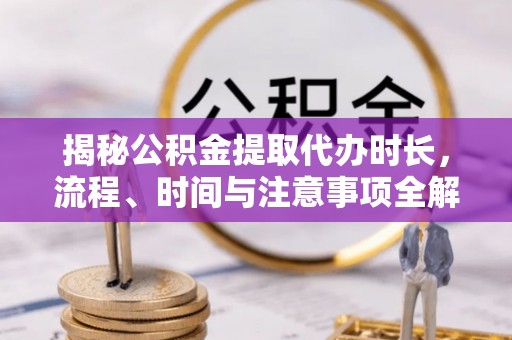 大城揭秘公积金提取代办时长，流程、时间与注意事项全解析