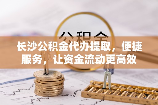 大城长沙公积金代办提取，便捷服务，让资金流动更高效